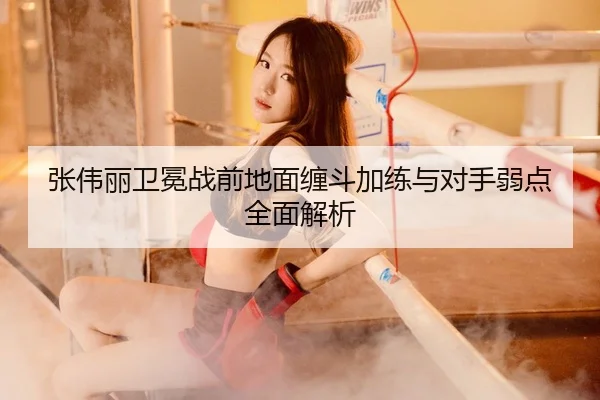 张伟丽卫冕战前地面缠斗加练与对手弱点全面解析