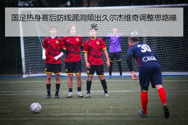 国足热身赛后防线漏洞频出久尔杰维奇调整思路曝光(mksports)
