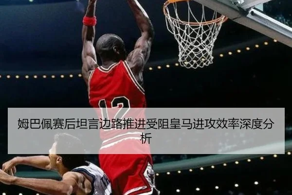 姆巴佩赛后坦言边路推进受阻皇马进攻效率深度分析（mksports）